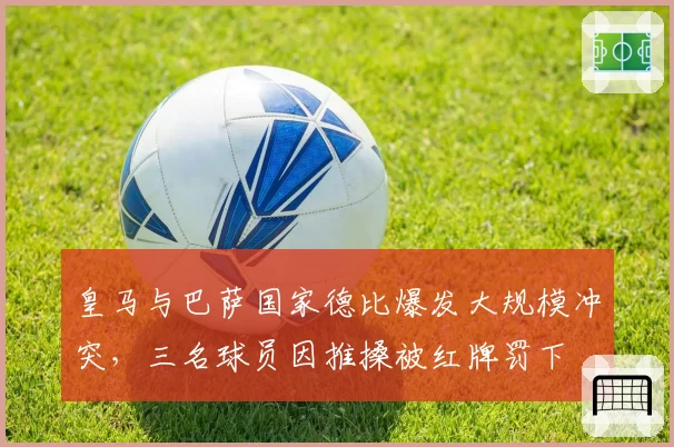 皇马与巴萨国家德比爆发大规模冲突，三名球员因推搡被红牌罚下