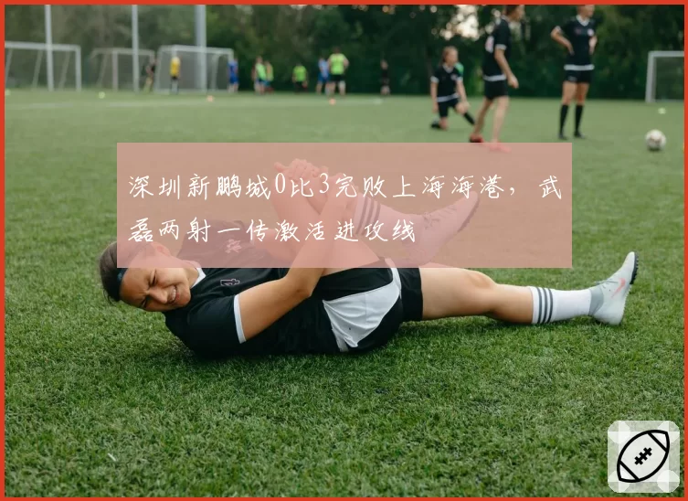 深圳新鹏城0比3完败上海海港，武磊两射一传激活进攻线