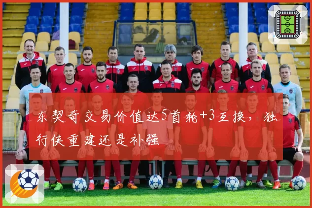 东契奇交易价值达5首轮+3互换，独行侠重建还是补强