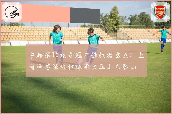 中超第15轮争冠三强数据盘点：上海海港场均控球率力压山东泰山