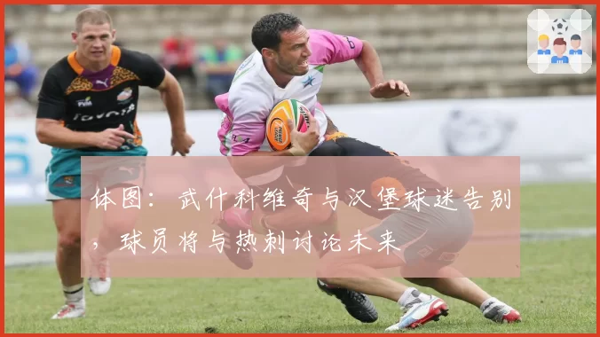 体图：武什科维奇与汉堡球迷告别，球员将与热刺讨论未来