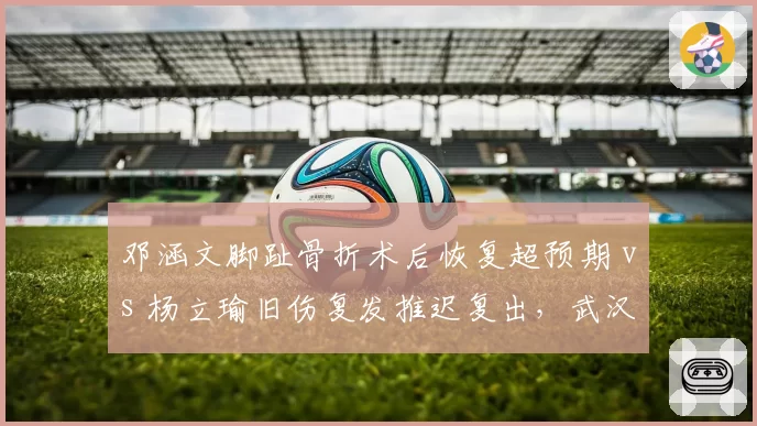 邓涵文脚趾骨折术后恢复超预期 vs 杨立瑜旧伤复发推迟复出，武汉三镇与北京国安边路核心康复周期迥异