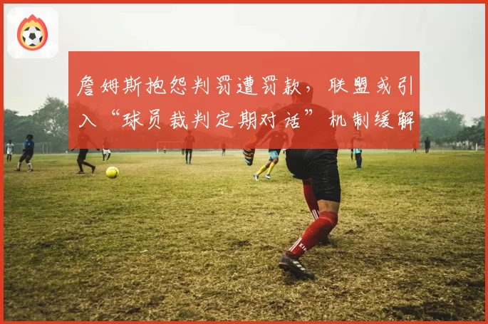 詹姆斯抱怨判罚遭罚款，联盟或引入“球员裁判定期对话”机制缓解冲突