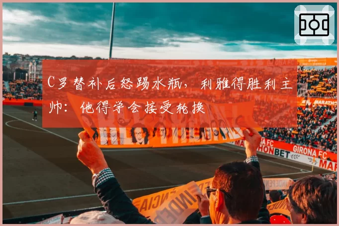 C罗替补后怒踢水瓶，利雅得胜利主帅：他得学会接受轮换