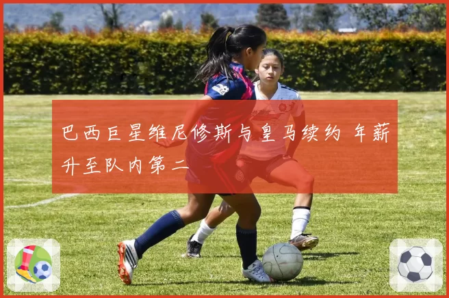 巴西巨星维尼修斯与皇马续约 年薪升至队内第二