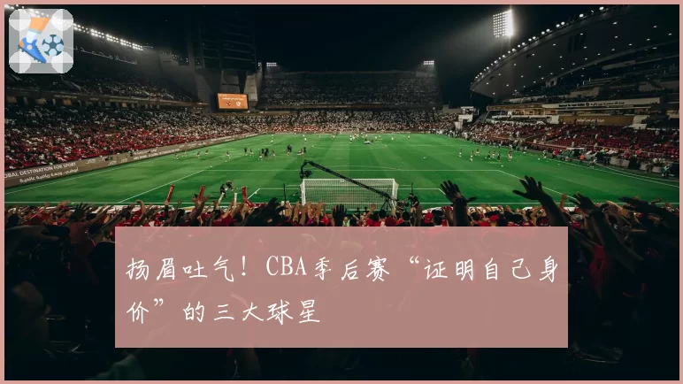 扬眉吐气！CBA季后赛“证明自己身价”的三大球星