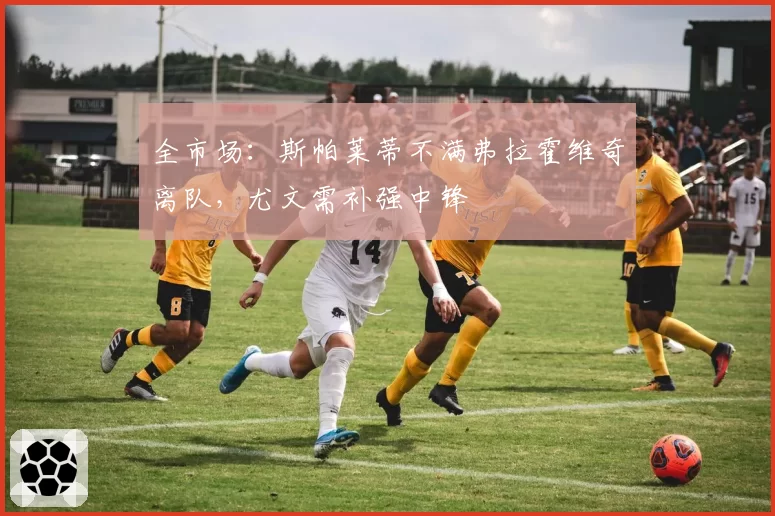 全市场：斯帕莱蒂不满弗拉霍维奇离队，尤文需补强中锋